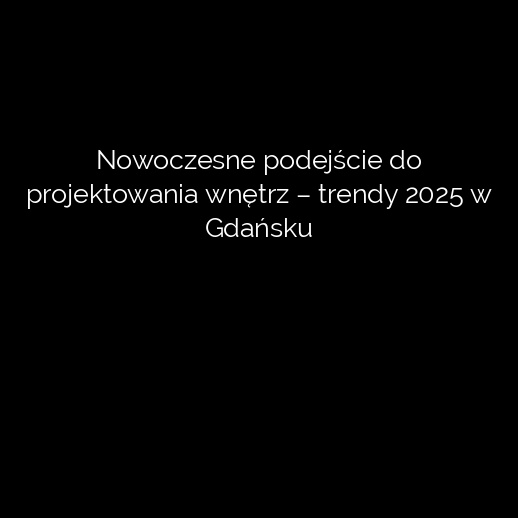 Nowoczesne podejście do projektowania wnętrz – trendy 2025 w Gdańsku