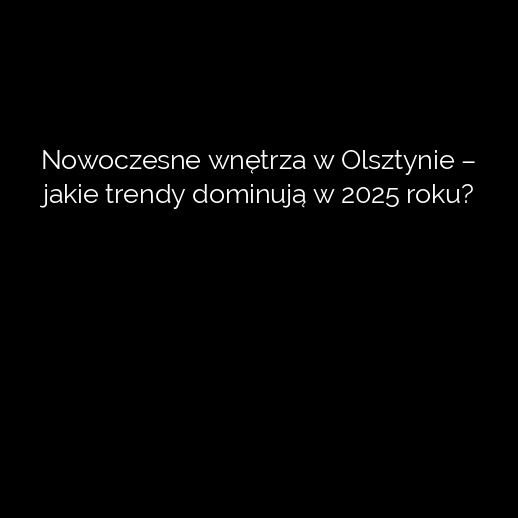 Nowoczesne wnętrza w Olsztynie – jakie trendy dominują w 2025 roku?