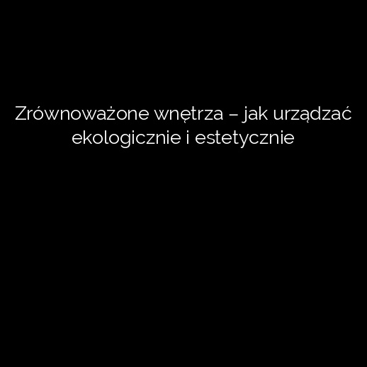 Zrównoważone wnętrza – jak urządzać ekologicznie i estetycznie
