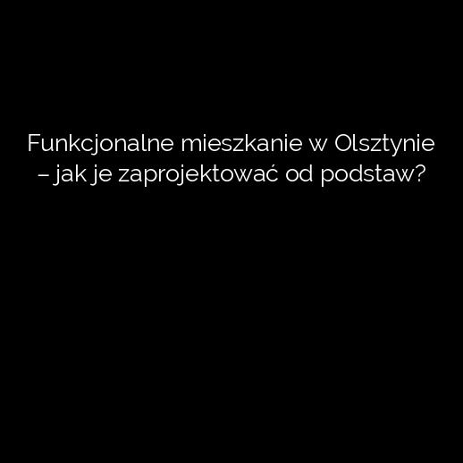 Funkcjonalne mieszkanie w Olsztynie – jak je zaprojektować od podstaw?