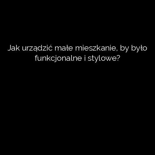 Jak urządzić małe mieszkanie, by było funkcjonalne i stylowe?