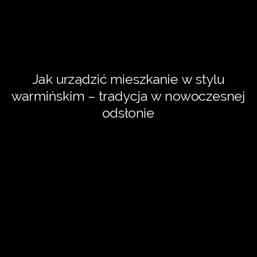 Jak urządzić mieszkanie w stylu warmińskim – tradycja w nowoczesnej odsłonie
