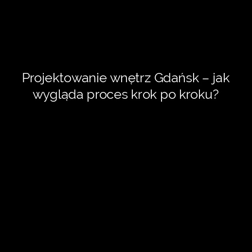 Projektowanie wnętrz Gdańsk – jak wygląda proces krok po kroku?