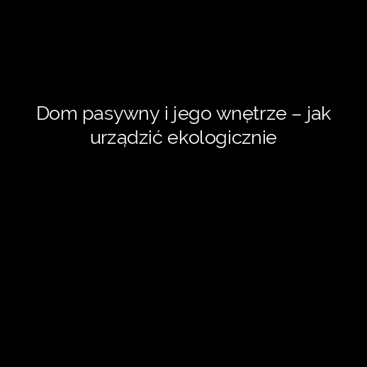 Dom pasywny i jego wnętrze – jak urządzić ekologicznie