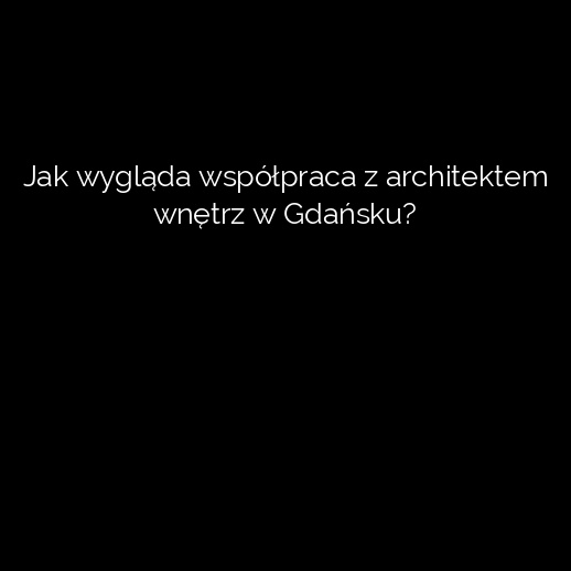 Jak wygląda współpraca z architektem wnętrz w Gdańsku?