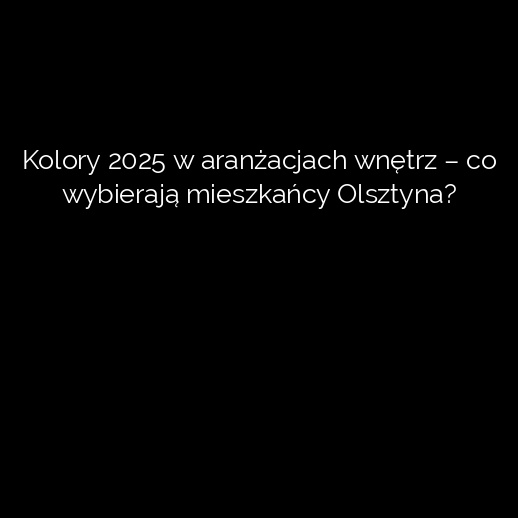 Kolory 2025 w aranżacjach wnętrz – co wybierają mieszkańcy Olsztyna?