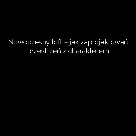 Nowoczesny loft – jak zaprojektować przestrzeń z charakterem