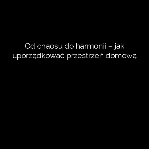 Od chaosu do harmonii – jak uporządkować przestrzeń domową