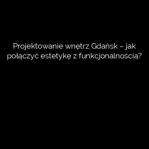 Projektowanie wnętrz Gdańsk – jak połączyć estetykę z funkcjonalnością?