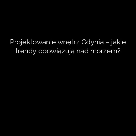 Projektowanie wnętrz Gdynia – jakie trendy obowiązują nad morzem?