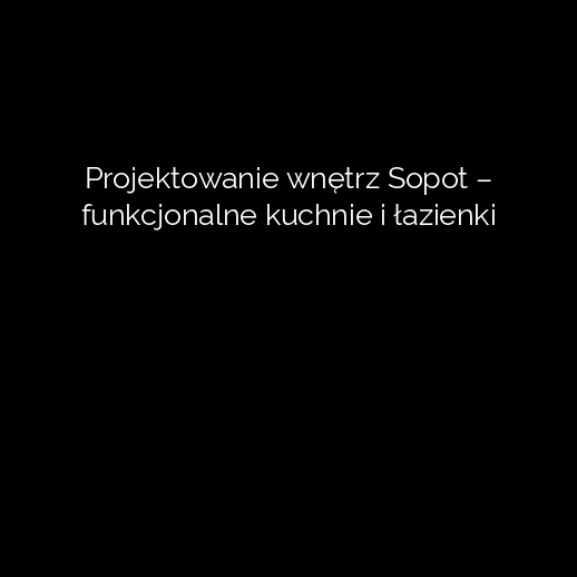 Projektowanie wnętrz Sopot – funkcjonalne kuchnie i łazienki
