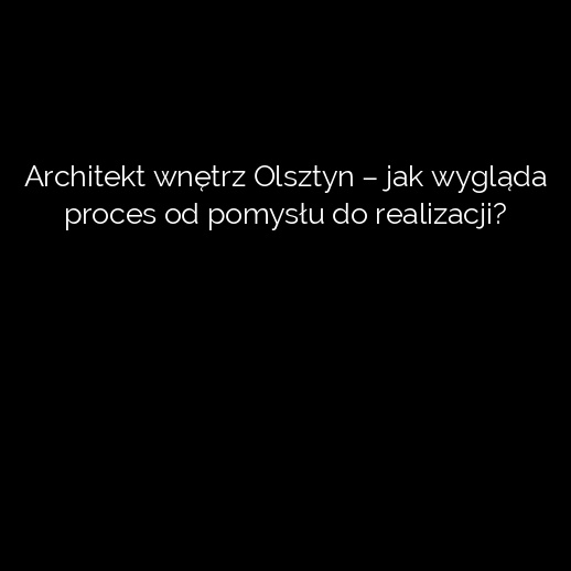 Architekt wnętrz Olsztyn – jak wygląda proces od pomysłu do realizacji?