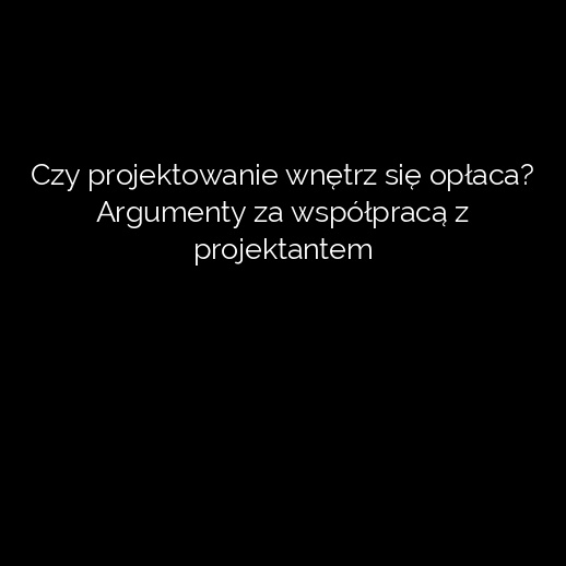 Czy projektowanie wnętrz się opłaca? Argumenty za współpracą z projektantem