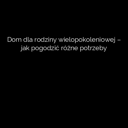 Dom dla rodziny wielopokoleniowej – jak pogodzić różne potrzeby