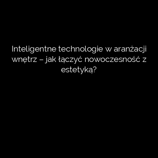 Inteligentne technologie w aranżacji wnętrz – jak łączyć nowoczesność z estetyką?