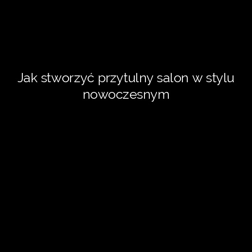 Jak stworzyć przytulny salon w stylu nowoczesnym