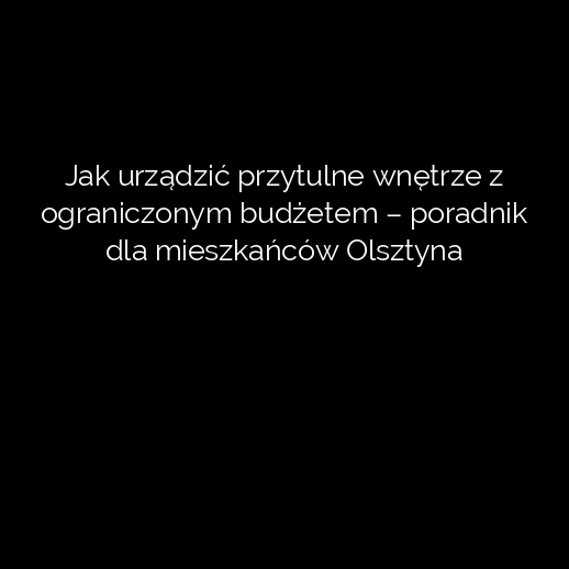 Jak urządzić przytulne wnętrze z ograniczonym budżetem – poradnik dla mieszkańców Olsztyna