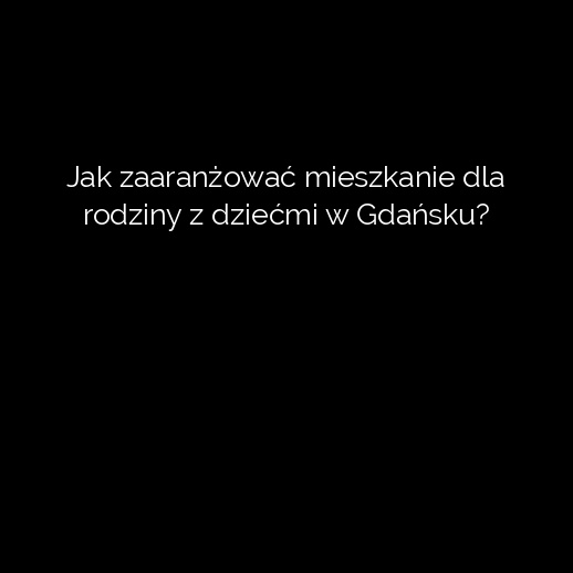 Jak zaaranżować mieszkanie dla rodziny z dziećmi w Gdańsku?