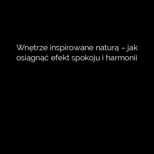Wnętrze inspirowane naturą – jak osiągnąć efekt spokoju i harmonii