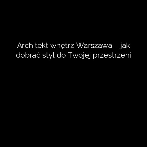 Architekt wnętrz Warszawa – jak dobrać styl do Twojej przestrzeni