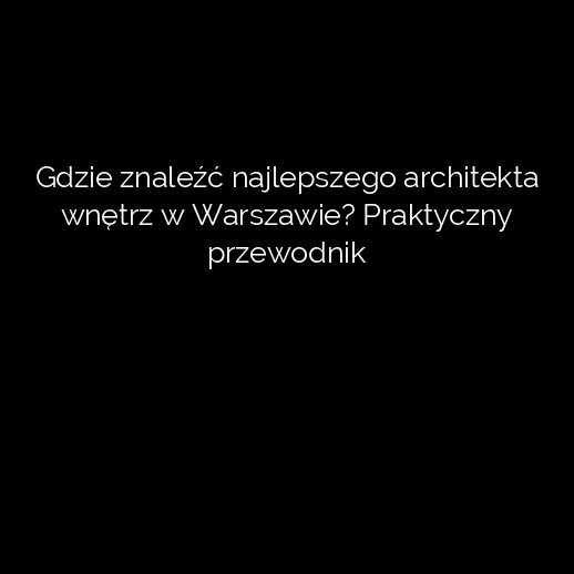 Gdzie znaleźć najlepszego architekta wnętrz w Warszawie? Praktyczny przewodnik