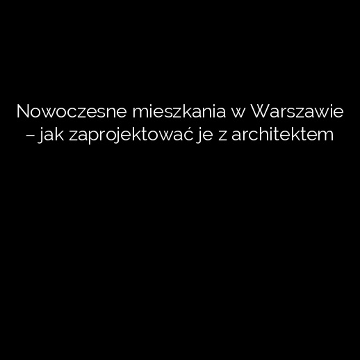 Nowoczesne mieszkania w Warszawie – jak zaprojektować je z architektem