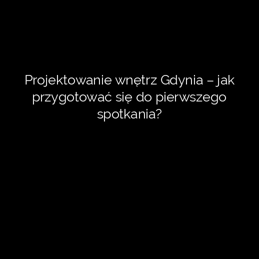 Projektowanie wnętrz Gdynia – jak przygotować się do pierwszego spotkania?