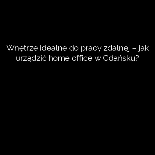 Wnętrze idealne do pracy zdalnej – jak urządzić home office w Gdańsku?