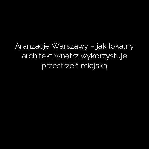 Aranżacje Warszawy – jak lokalny architekt wnętrz wykorzystuje przestrzeń miejską