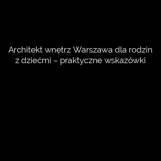 Architekt wnętrz Warszawa dla rodzin z dziećmi – praktyczne wskazówki
