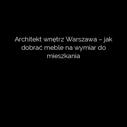 Architekt wnętrz Warszawa – jak dobrać meble na wymiar do mieszkania