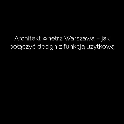 Architekt wnętrz Warszawa – jak połączyć design z funkcją użytkową