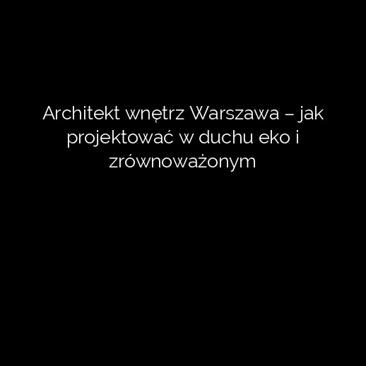 Architekt wnętrz Warszawa – jak projektować w duchu eko i zrównoważonym