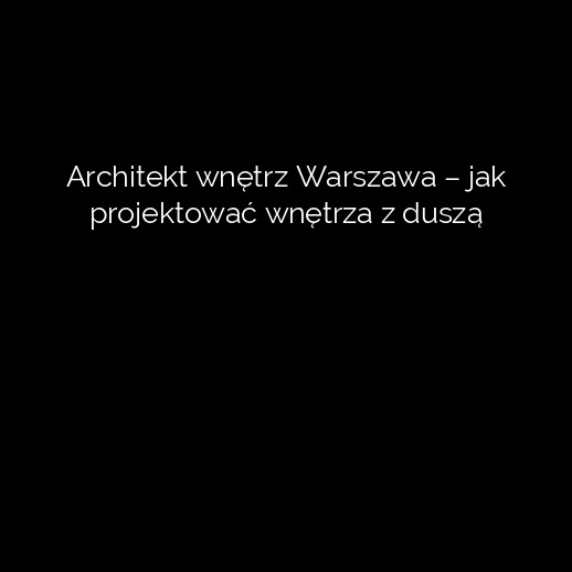 Architekt wnętrz Warszawa – jak projektować wnętrza z duszą
