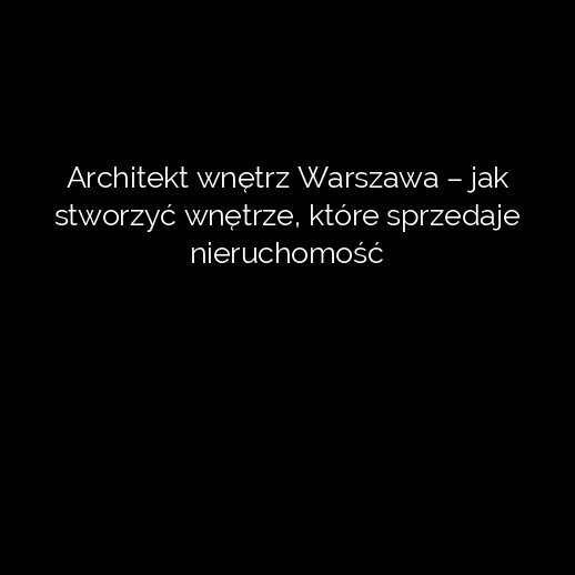 Architekt wnętrz Warszawa – jak stworzyć wnętrze, które sprzedaje nieruchomość