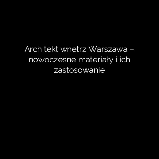 Architekt wnętrz Warszawa – nowoczesne materiały i ich zastosowanie