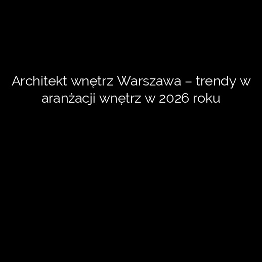 Architekt wnętrz Warszawa – trendy w aranżacji wnętrz w 2026 roku