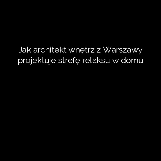 Jak architekt wnętrz z Warszawy projektuje strefę relaksu w domu