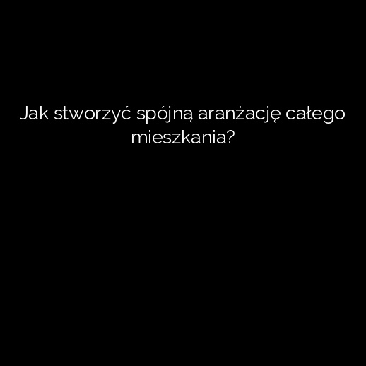 Jak stworzyć spójną aranżację całego mieszkania?