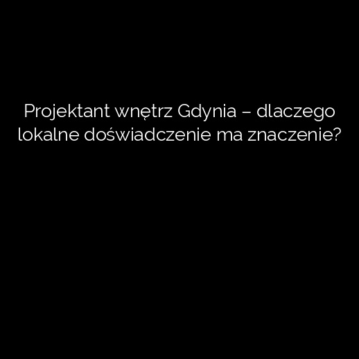 Projektant wnętrz Gdynia – dlaczego lokalne doświadczenie ma znaczenie?