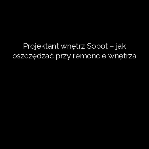 Projektant wnętrz Sopot – jak oszczędzać przy remoncie wnętrza