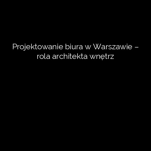 Projektowanie biura w Warszawie – rola architekta wnętrz