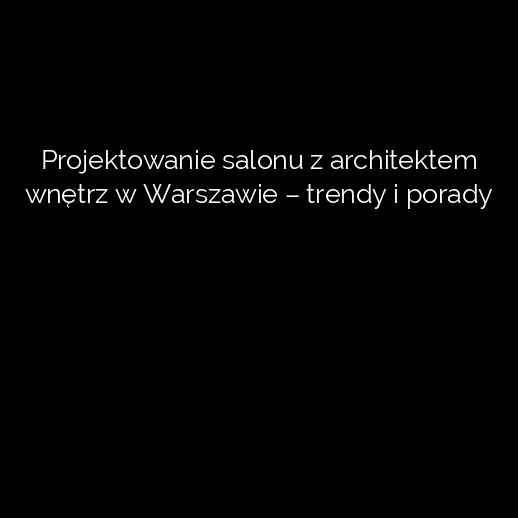 Projektowanie salonu z architektem wnętrz w Warszawie – trendy i porady