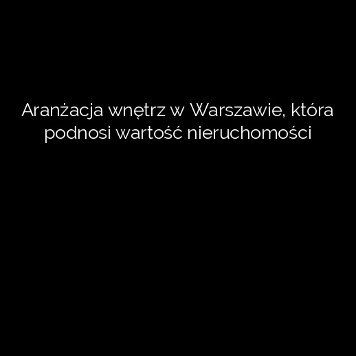 Aranżacja wnętrz w Warszawie, która podnosi wartość nieruchomości