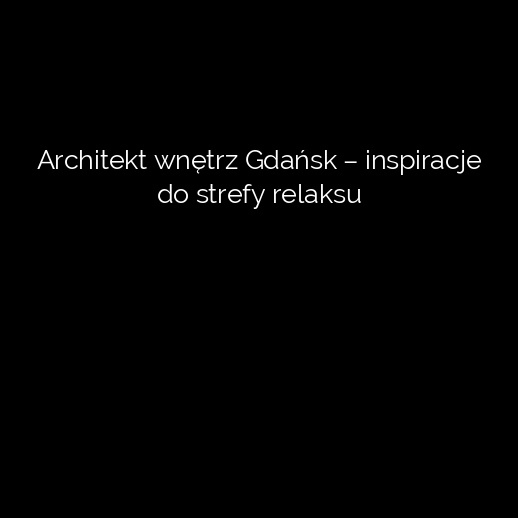 Architekt wnętrz Gdańsk – inspiracje do strefy relaksu