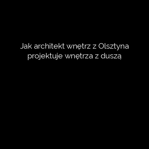 Jak architekt wnętrz z Olsztyna projektuje wnętrza z duszą