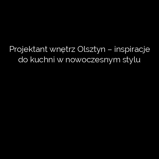 Projektant wnętrz Olsztyn – inspiracje do kuchni w nowoczesnym stylu