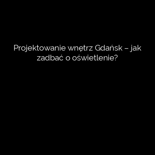 Projektowanie wnętrz Gdańsk – jak zadbać o oświetlenie?