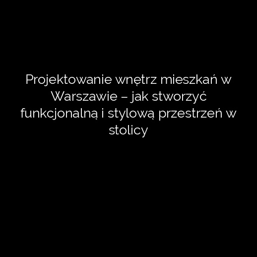 Projektowanie wnętrz mieszkań w Warszawie – jak stworzyć funkcjonalną i stylową przestrzeń w stolicy