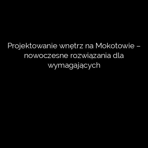 Projektowanie wnętrz na Mokotowie – nowoczesne rozwiązania dla wymagających